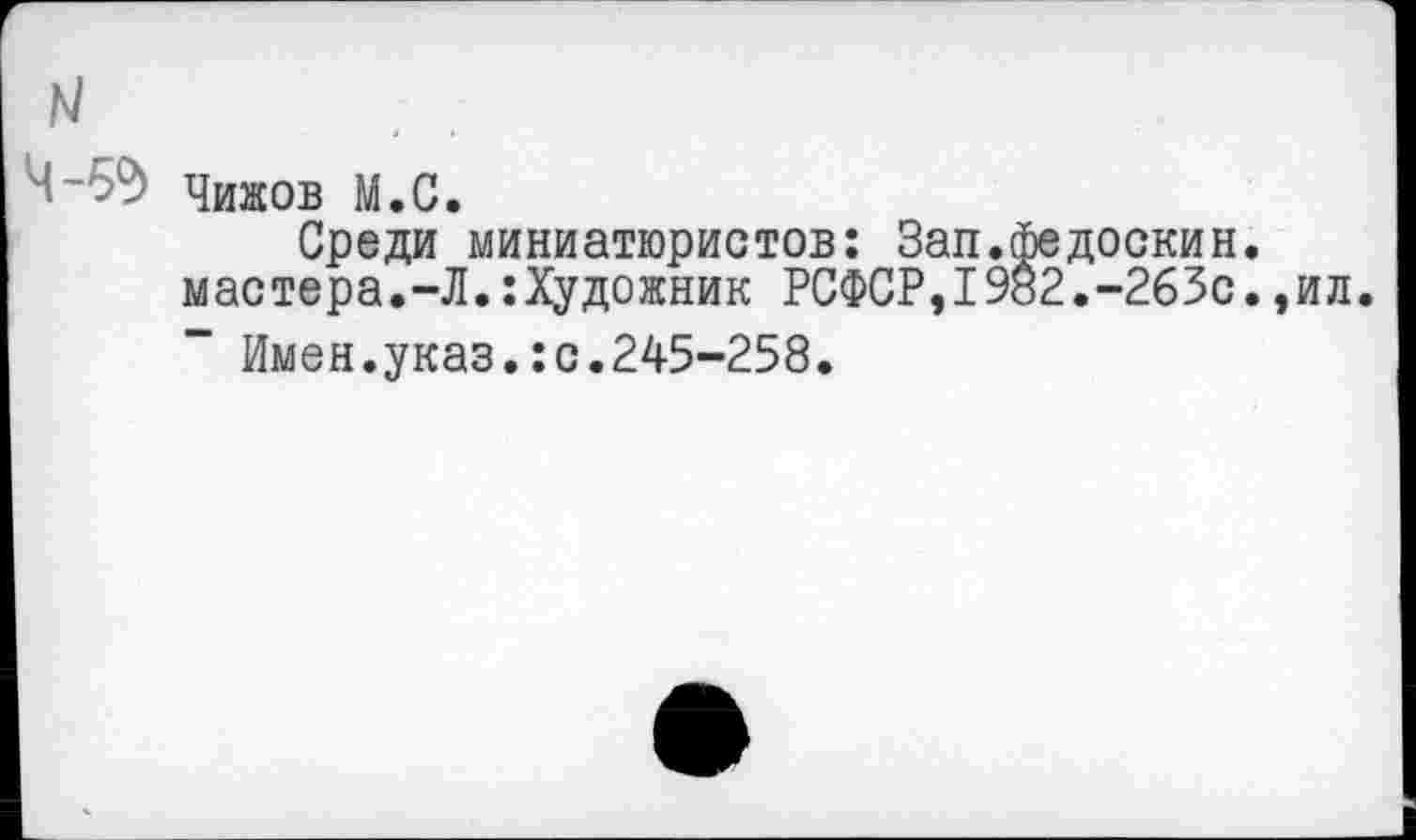 ﻿N
Ч-5?> Чижов М.С.
Среди миниатюристов: Зап.федоскин. мастера.-Л.:Художник РСФСР,1982.-263с.,ил.
Имен.указ.:с.245-258.